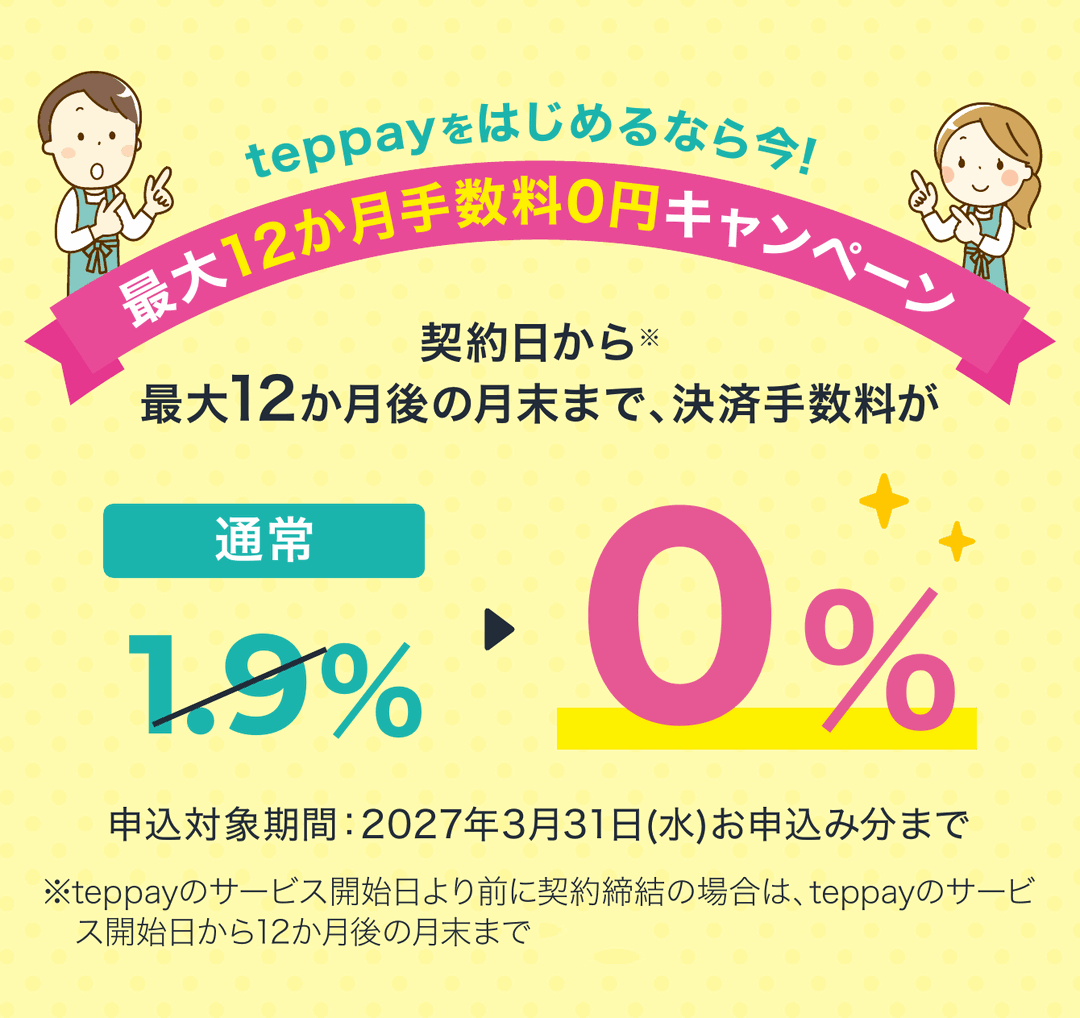 teppayをはじめるなら今！最大12か月手数料0円キャンペーン。契約日から最大12か月後の月末まで、決済手数料が通常1.9%から0%に。申込対象期間：2027年3月31日(水)お申込み分まで