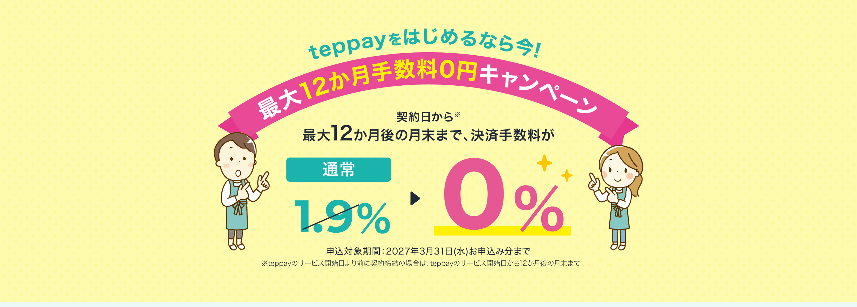 teppayをはじめるなら今！最大12か月手数料0円キャンペーン。契約日から最大12か月後の月末まで、決済手数料が通常1.9%から0%に。申込対象期間：2027年3月31日(水)お申込み分まで
